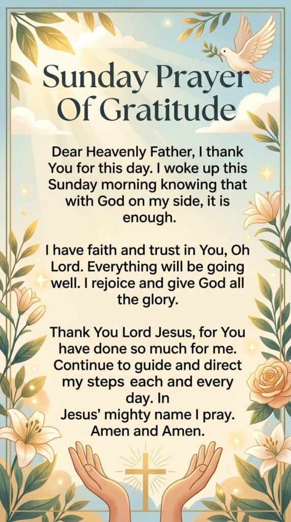 Sunday Prayer Of Gratitude

Dear Heavenly Father, I thank You for this day. I woke up this Sunday morning knowing that with God on my side, it is enough.

I have faith and trust in You, Oh Lord. Everything will be going well. I rejoice and give God all the glory.

Thank You Lord Jesus, for You have done so much for me. Continue to guide and direct my steps each and every day. In Jesus' mighty name I pray. Amen and Amen.
