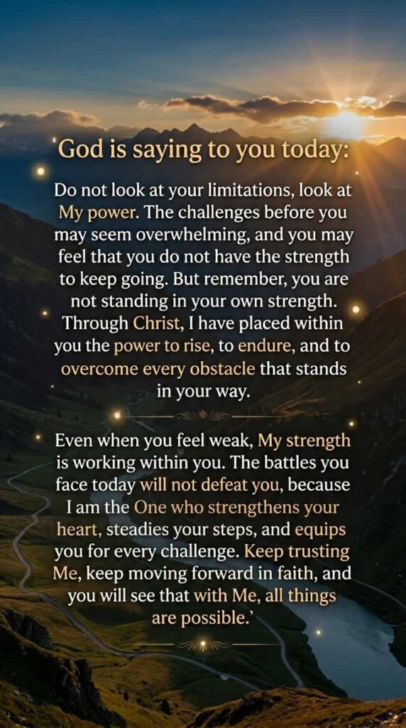 God is saying to you today: Do not look at your limitations, look at My power. The challenges before you may seem overwhelming, and you may feel that you do not have the strength to keep going. But remember, you are not standing in your own strength. Through Christ, I have placed within you the power to rise, to endure, and to overcome every obstacle that stands in your way.

Even when you feel weak, My strength is working within you. The battles you face today will not defeat you, because I am the One who strengthens your heart, steadies your steps, and equips you for every challenge. Keep trusting Me, keep moving forward in faith, and you will see that with Me, all things are possible.